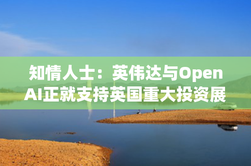 知情人士：英伟达与OpenAI正就支持英国重大投资展开磋商