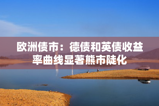 欧洲债市：德债和英债收益率曲线显著熊市陡化