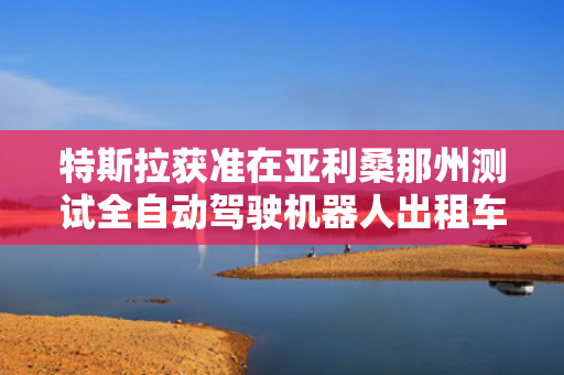 特斯拉获准在亚利桑那州测试全自动驾驶机器人出租车