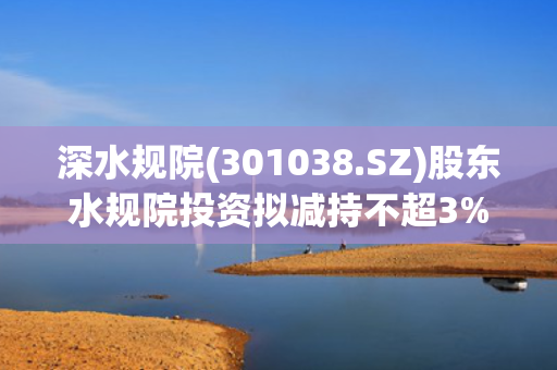 深水规院(301038.SZ)股东水规院投资拟减持不超3%股份