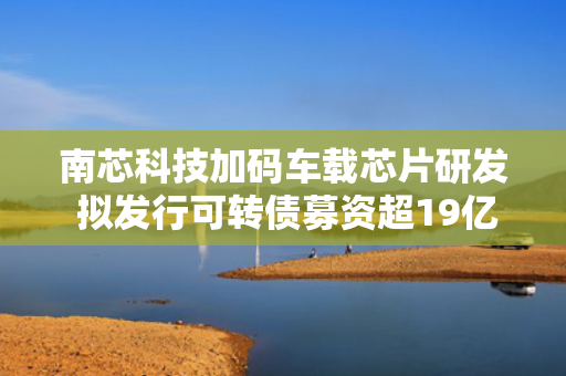 南芯科技加码车载芯片研发 拟发行可转债募资超19亿元 第1张