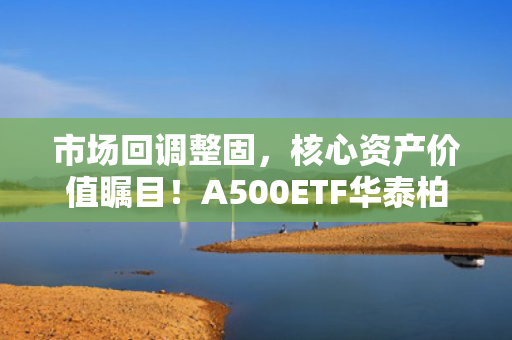 市场回调整固，核心资产价值瞩目！A500ETF华泰柏瑞（563360）助力低成本布局
