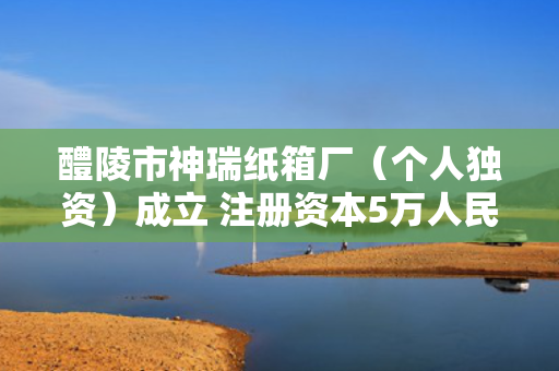 醴陵市神瑞纸箱厂（个人独资）成立 注册资本5万人民币