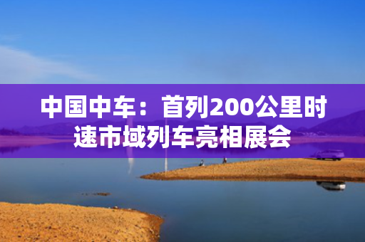 中国中车：首列200公里时速市域列车亮相展会