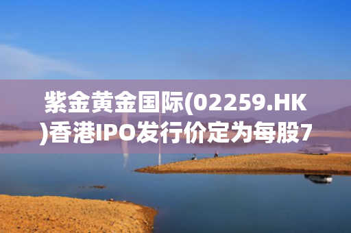 紫金黄金国际(02259.HK)香港IPO发行价定为每股71.59港元 净筹244.7亿港元
