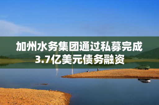 加州水务集团通过私募完成3.7亿美元债务融资