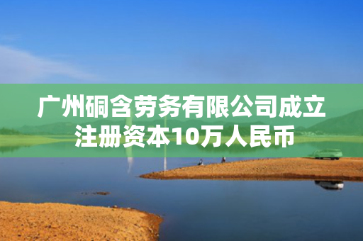 广州硐含劳务有限公司成立 注册资本10万人民币