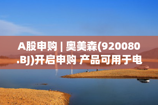 A股申购 | 奥美森(920080.BJ)开启申购 产品可用于电器、风电和锂电新能源等领域