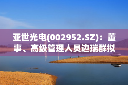 亚世光电(002952.SZ)：董事、高级管理人员边瑞群拟减持不超过1.848%股份