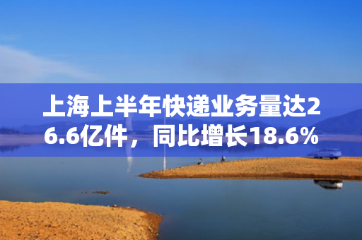上海上半年快递业务量达26.6亿件，同比增长18.6%