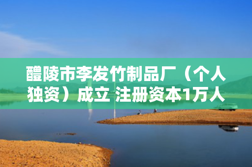 醴陵市李发竹制品厂（个人独资）成立 注册资本1万人民币