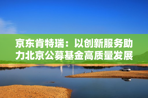 京东肯特瑞：以创新服务助力北京公募基金高质量发展
