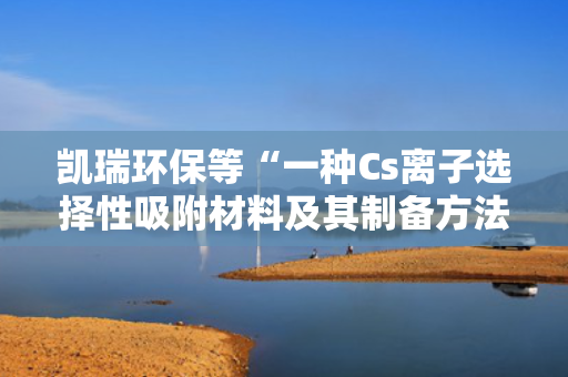 凯瑞环保等“一种Cs离子选择性吸附材料及其制备方法”专利获授权 第1张