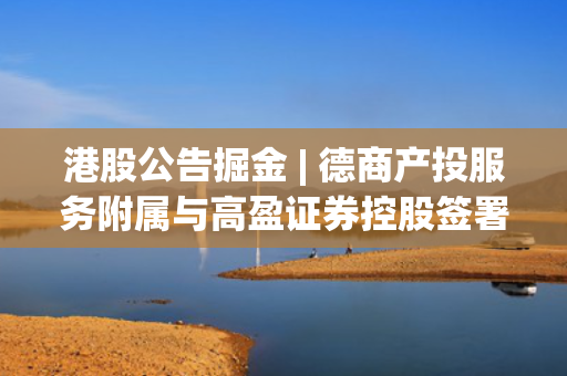 港股公告掘金 | 德商产投服务附属与高盈证券控股签署股权转让协议 将间接持有高盈证券15%股权 第1张