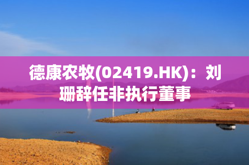 德康农牧(02419.HK)：刘珊辞任非执行董事 第1张