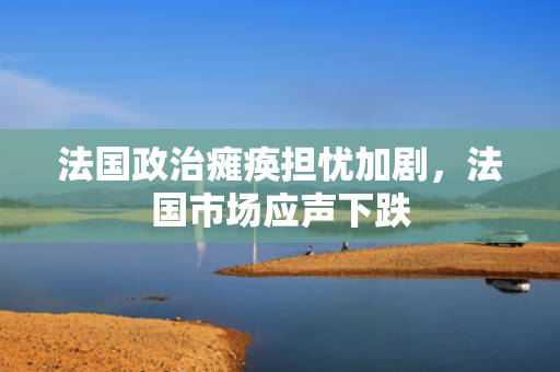 法国政治瘫痪担忧加剧，法国市场应声下跌 第1张