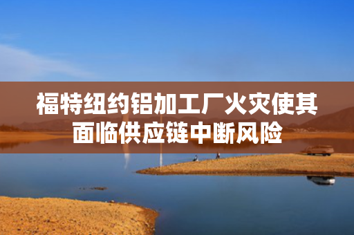 福特纽约铝加工厂火灾使其面临供应链中断风险 第1张