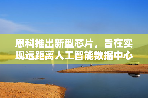 思科推出新型芯片，旨在实现远距离人工智能数据中心互联