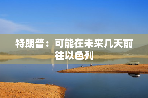 特朗普：可能在未来几天前往以色列