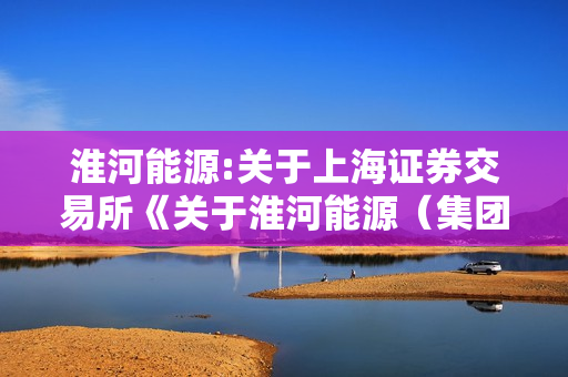 淮河能源:关于上海证券交易所《关于淮河能源（集团）股份有限公司发行股份及支付现金购买资产暨关联交易申请的审核问询函》之回复报告（二次修订稿） 第1张
