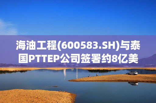 海油工程(600583.SH)与泰国PTTEP公司签署约8亿美元项目合同
