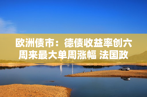 欧洲债市：德债收益率创六周来最大单周涨幅 法国政局再临动荡风险