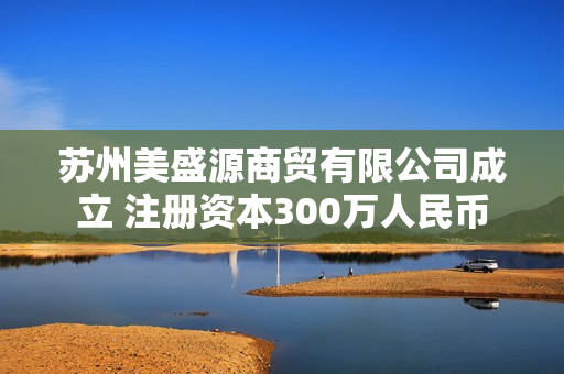 苏州美盛源商贸有限公司成立 注册资本300万人民币