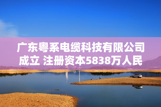 广东粤系电缆科技有限公司成立 注册资本5838万人民币