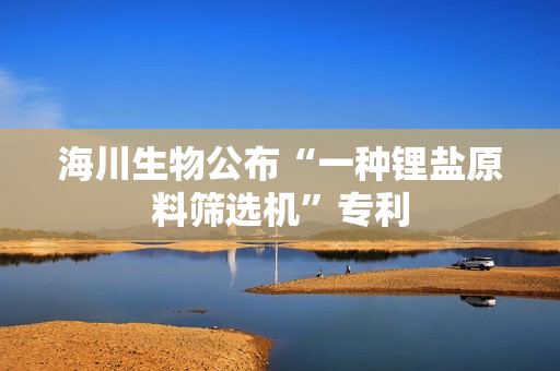 海川生物公布“一种锂盐原料筛选机”专利