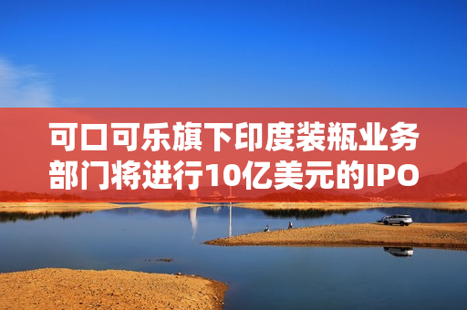 可口可乐旗下印度装瓶业务部门将进行10亿美元的IPO