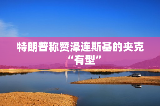 特朗普称赞泽连斯基的夹克“有型”