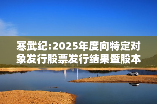 寒武纪:2025年度向特定对象发行股票发行结果暨股本变动公告 第1张
