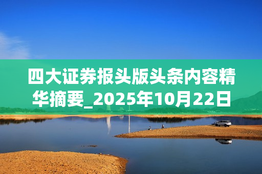 四大证券报头版头条内容精华摘要_2025年10月22日_财经新闻 第1张 四大证券报头版头条内容精华摘要_2025年10月22日_财经新闻 第1张
