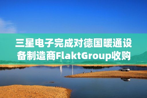 三星电子完成对德国暖通设备制造商FlaktGroup收购 第1张 三星电子完成对德国暖通设备制造商FlaktGroup收购 第1张