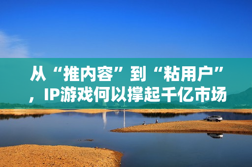 从“推内容”到“粘用户”,IP游戏何以撑起千亿市场? 第1张 从“推内容”到“粘用户”,IP游戏何以撑起千亿市场? 第1张