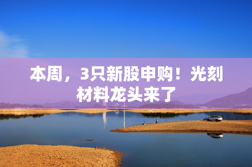 本周，3只新股申购！光刻材料龙头来了