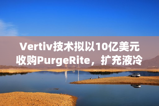 Vertiv技术拟以10亿美元收购PurgeRite，扩充液冷产品组合