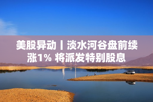 美股异动丨淡水河谷盘前续涨1% 将派发特别股息