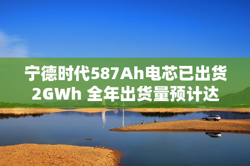 宁德时代587Ah电芯已出货2GWh 全年出货量预计达3GWh 第1张 宁德时代587Ah电芯已出货2GWh 全年出货量预计达3GWh 第1张