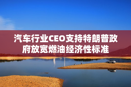 汽车行业CEO支持特朗普政府放宽燃油经济性标准 第1张