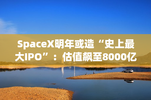 SpaceX明年或造“史上最大IPO”:估值飙至8000亿美元,目标冲击1.5万亿天价 第1张 SpaceX明年或造“史上最大IPO”:估值飙至8000亿美元,目标冲击1.5万亿天价 第1张