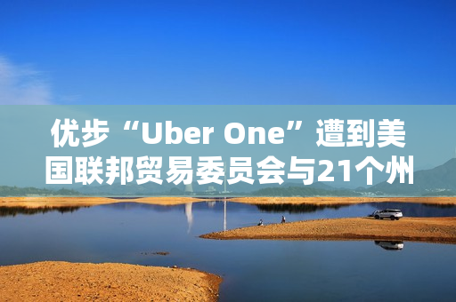 优步“Uber One”遭到美国联邦贸易委员会与21个州起诉