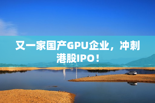 又一家国产GPU企业，冲刺港股IPO！