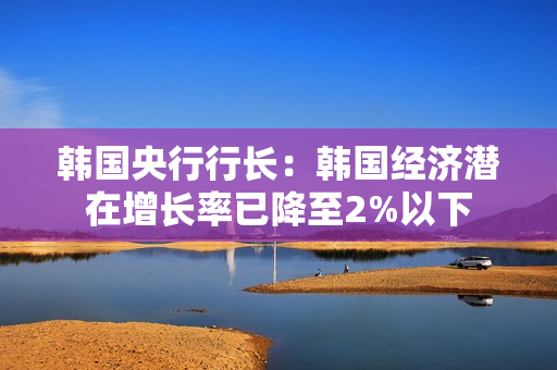 韩国央行行长：韩国经济潜在增长率已降至2%以下 第1张