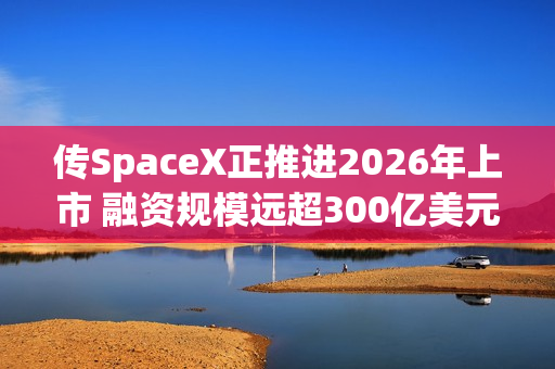 传SpaceX正推进2026年上市 融资规模远超300亿美元料创史上最大规模IPO 第1张 传SpaceX正推进2026年上市 融资规模远超300亿美元料创史上最大规模IPO 第1张