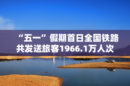 “五一”假期首日全国铁路共发送旅客1966.1万人次 第1张