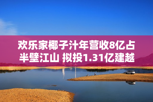 欢乐家椰子汁年营收8亿占半壁江山 拟投1.31亿建越南项目布局上游原料 第1张