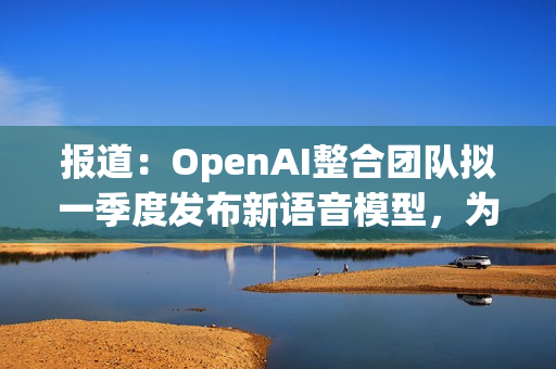 报道：OpenAI整合团队拟一季度发布新语音模型，为发布AI个人无屏设备铺路 第1张
