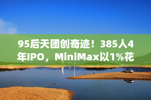 95后天团创奇迹！385人4年IPO，MiniMax以1%花销叫板OpenAI