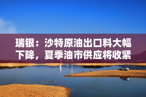 瑞银：沙特原油出口料大幅下降，夏季油市供应将收紧 第1张